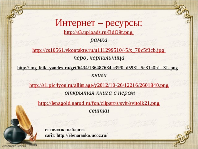 Интернет – ресурсы: http://s3.uploads.ru/BdO9t.png рамка  http :// cs 10561. vkontakte . ru / u 111299510/-5/ x _70 c 5 f 3 cb . jpg перо, чернильница  http://img-fotki.yandex.ru/get/6434/136487634.a39/0_d5931_5c31a0b1_XL.png  книги http://s1.pic4you.ru/allimage/y2012/10-26/12216/2601840.png  открытая книга с пером  http://lenagold.narod.ru/fon/clipart/s/svit/svitolk21.png свитки  источник шаблона: сайт: http://elenaranko.ucoz.ru/ 