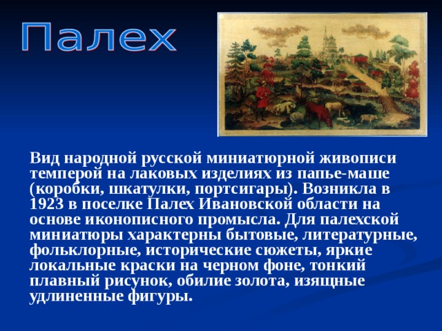  Вид народной русской миниатюрной живописи темперой на лаковых изделиях из папье-маше (коробки, шкатулки, портсигары). Возникла в 1923 в поселке Палех Ивановской области на основе иконописного промысла. Для палехской миниатюры характерны бытовые, литературные, фольклорные, исторические сюжеты, яркие локальные краски на черном фоне, тонкий плавный рисунок, обилие золота, изящные удлиненные фигуры.  