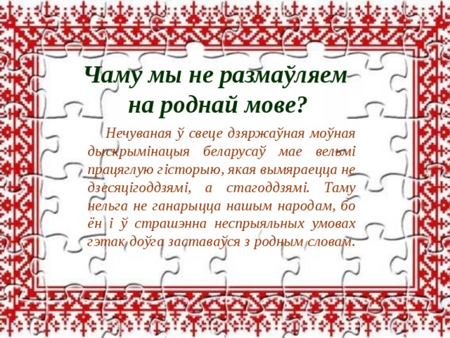 Чаму мы не размаўляем на роднай мове? Нечуваная ў свеце дзяржаўная моўная дыскрымінацыя беларусаў мае вельмі працяглую гісторыю, якая вымяраецца не дзесяцігоддзямі, а стагоддзямі. Таму нельга не ганарыцца нашым народам, бо ён і ў страшэнна неспрыяльных умовах гэтак доўга заставаўся з родным словам. 