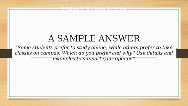 TODAY'S QUESTION  A SAMPLE ANSWER “ Some students prefer to study online, while others prefer to take classes on campus. Which do you prefer and why? Use details and examples to support your opinion” 