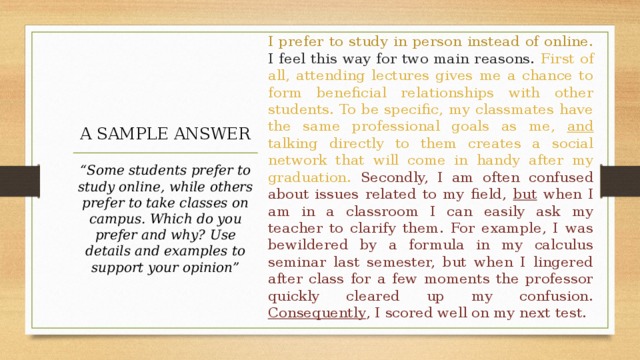 I prefer to study in person instead of online. I feel this way for two main reasons. First of all, attending lectures gives me a chance to form beneficial relationships with other students. To be specific, my classmates have the same professional goals as me, and talking directly to them creates a social network that will come in handy after my graduation. Secondly, I am often confused about issues related to my field, but when I am in a classroom I can easily ask my teacher to clarify them. For example, I was bewildered by a formula in my calculus seminar last semester, but when I lingered after class for a few moments the professor quickly cleared up my confusion. Consequently , I scored well on my next test. A SAMPLE ANSWER “ Some students prefer to study online, while others prefer to take classes on campus. Which do you prefer and why? Use details and examples to support your opinion” 
