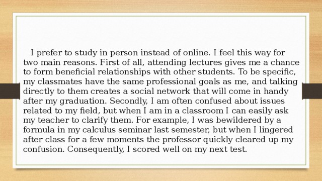 I prefer to study in person instead of online. I feel this way for two main reasons. First of all, attending lectures gives me a chance to form beneficial relationships with other students. To be specific, my classmates have the same professional goals as me, and talking directly to them creates a social network that will come in handy after my graduation. Secondly, I am often confused about issues related to my field, but when I am in a classroom I can easily ask my teacher to clarify them. For example, I was bewildered by a formula in my calculus seminar last semester, but when I lingered after class for a few moments the professor quickly cleared up my confusion. Consequently, I scored well on my next test. 