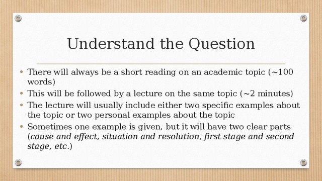 Understand the Question There will always be a short reading on an academic topic (~100 words) This will be followed by a lecture on the same topic (~2 minutes) The lecture will usually include either two specific examples about the topic or two personal examples about the topic Sometimes one example is given, but it will have two clear parts ( cause and effect, situation and resolution, first stage and second stage, etc .) 