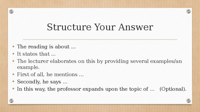 Structure Your Answer The reading is about ... It states that ... The lecturer elaborates on this by providing several examples/an example. First of all, he mentions ... Secondly, he says ... In this way, the professor expands upon the topic of ... (Optional). 