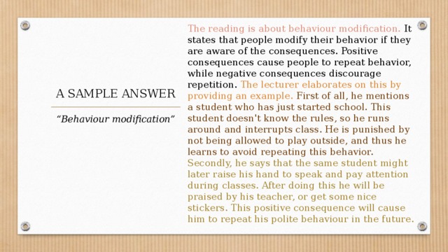 The reading is about behaviour modification. It states that people modify their behavior if they are aware of the consequences. Positive consequences cause people to repeat behavior, while negative consequences discourage repetition. The lecturer elaborates on this by providing an example. First of all, he mentions a student who has just started school. This student doesn't know the rules, so he runs around and interrupts class. He is punished by not being allowed to play outside, and thus he learns to avoid repeating this behavior. Secondly, he says that the same student might later raise his hand to speak and pay attention during classes. After doing this he will be praised by his teacher, or get some nice stickers. This positive consequence will cause him to repeat his polite behaviour in the future. A SAMPLE ANSWER “ Behaviour modification” 