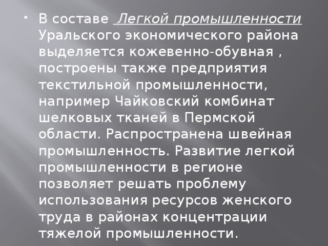 В составе Легкой промышленности Уральского экономического района выделяется кожевенно-обувная , построены также предприятия текстильной промышленности, например Чайковский комбинат шелковых тканей в Пермской области. Распространена швейная промышленность. Развитие легкой промышленности в регионе позволяет решать проблему использования ресурсов женского труда в районах концентрации тяжелой промышленности. 