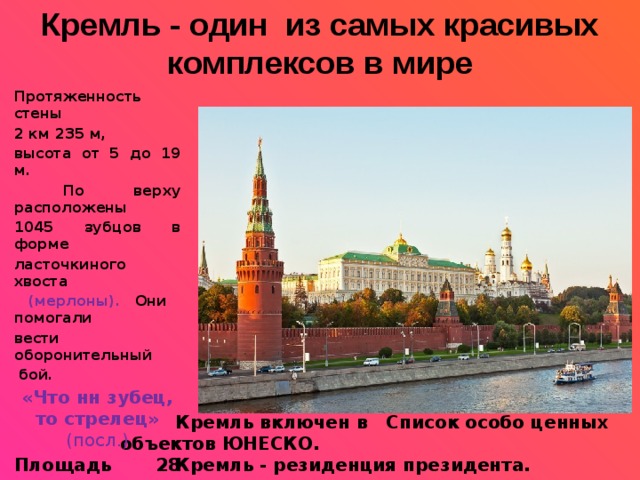 Кремль - один из самых красивых комплексов в мире Протяженность стены 2 км 235 м, высота от 5 до 19 м.  По верху расположены 1045 зубцов в форме ласточкиного хвоста  (мерлоны). Они помогали вести оборонительный  бой. «Что нн зубец, то стрелец» (посл.) Площадь 28 га. Кремль имеет 20 башен. На 5-ти из них установлены звезды.    Кремль включен в Список особо ценных объектов ЮНЕСКО.  Кремль - резиденция президента.    