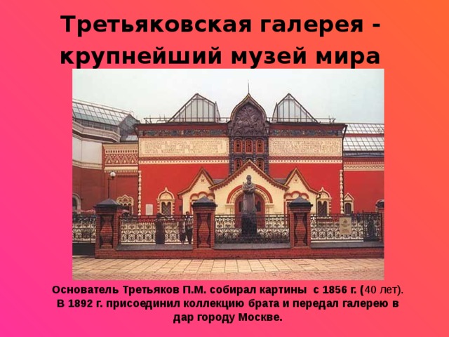 Третьяковская галерея - крупнейший музей мира  Основатель Третьяков П.М. собирал картины с 1856 г. ( 40 лет). В 1892 г. присоединил коллекцию брата и передал галерею в дар городу Москве. 
