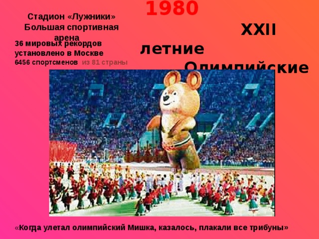 Стадион «Лужники»     Москва - 1980     ХХII летние  Олимпийские игры   Большая спортивная арена 36 мировых рекордов установлено в Москве 6456 спортсменов из 81 страны      « Когда улетал олимпийский Мишка, казалось, плакали все трибуны» 