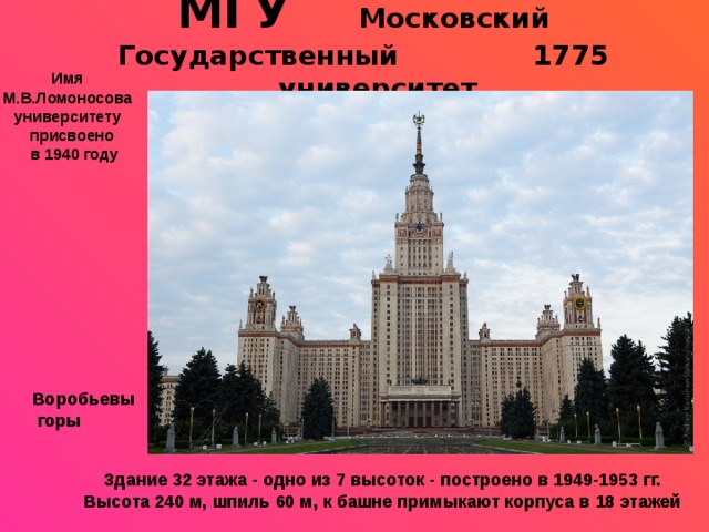 МГУ Московский Государственный 1775  университет Имя М.В.Ломоносова университету  присвоено  в 1940 году  Воробьевы  горы Здание 32 этажа - одно из 7 высоток - построено в 1949-1953 гг. Высота 240 м, шпиль 60 м, к башне примыкают корпуса в 18 этажей 