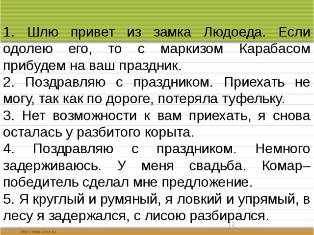 1. Шлю привет из замка Людоеда. Если одолею его, то с маркизом Карабасом прибудем на ваш праздник. 2. Поздравляю с праздником. Приехать не могу, так как по дороге, потеряла туфельку. 3. Нет возможности к вам приехать, я снова осталась у разбитого корыта. 4. Поздравляю с праздником. Немного задерживаюсь. У меня свадьба. Комар–победитель сделал мне предложение. 5. Я круглый и румяный, я ловкий и упрямый, в лесу я задержался, с лисою разбирался.  