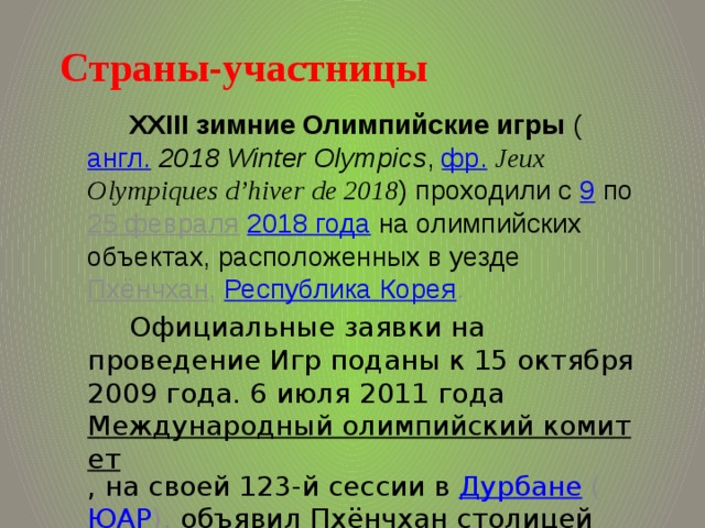 Страны-участницы   XXIII зимние Олимпийские игры ( англ.   2018 Winter Olympics , фр.   Jeux Olympiques d’hiver de 2018 ) проходили с 9 по 25 февраля  2018 года  на олимпийских объектах, расположенных в уезде Пхёнчхан , Республика Корея . Официальные заявки на проведение Игр поданы к 15 октября 2009 года. 6 июля 2011 года Международный олимпийский комитет , на своей 123-й сессии в Дурбане ( ЮАР ), объявил Пхёнчхан столицей XXIII зимней Олимпиады 