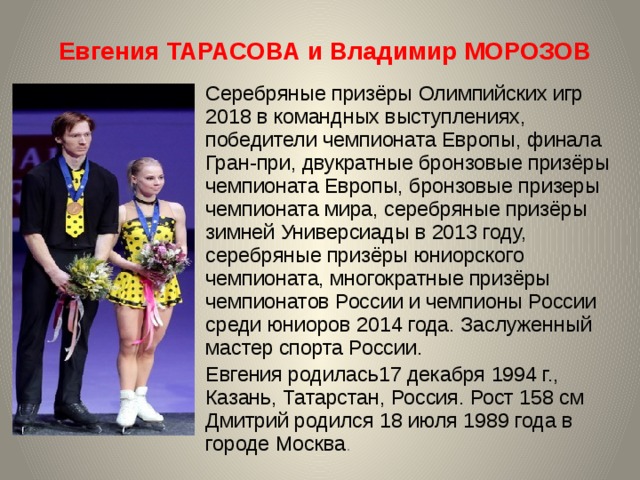 Евгения ТАРАСОВА и Владимир МОРОЗОВ Серебряные призёры Олимпийских игр 2018 в командных выступлениях, победители чемпионата Европы, финала Гран-при, двукратные бронзовые призёры чемпионата Европы, бронзовые призеры чемпионата мира, серебряные призёры зимней Универсиады в 2013 году, серебряные призёры юниорского чемпионата, многократные призёры чемпионатов России и чемпионы России среди юниоров 2014 года. Заслуженный мастер спорта России. Евгения родилась17 декабря 1994 г., Казань, Татарстан, Россия. Рост 158 см  Дмитрий родился 18 июля 1989 года в городе Москва . 