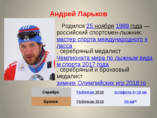 Андрей Ларьков Родился 25 ноября  1989 года  — российский спортсмен-лыжник; мастер спорта международного класса , серебряный медалист Чемпионата мира по лыжным видам спорта 2017 года , серебряный и бронзовый медалист зимних Олимпийских игр 2018 года . Серебро Бронза Пхёнчхан 2018  Пхёнчхан 2018  