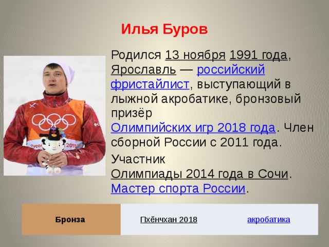 Илья Буров Родился 13 ноября  1991 года , Ярославль  — российский  фристайлист , выступающий в лыжной акробатике, бронзовый призёр Олимпийских игр 2018 года . Член сборной России с 2011 года. Участник Олимпиады 2014 года в Сочи . Мастер спорта России . Бронза Пхёнчхан 2018  