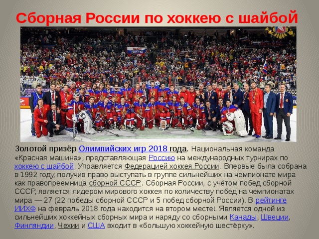 Сборная России по хоккею с шайбо й  Золотой призёр Олимпийских игр 2018 года . Национальная команда «Красная машина», представляющая Россию на международных турнирах по хоккею с шайбой . Управляется Федерацией хоккея России . Впервые была собрана в 1992 году, получив право выступать в группе сильнейших на чемпионате мира как правопреемница сборной СССР . Сборная России, с учётом побед сборной СССР, является лидером мирового хоккея по количеству побед на чемпионатах мира — 27 (22 победы сборной СССР и 5 побед сборной России). В рейтинге  ИИХФ на февраль 2018 года находится на втором месте [ . Является одной из сильнейших хоккейных сборных мира и наряду со сборными Канады ,  Швеции ,  Финляндии , Чехии  и  США  входит в «большую хоккейную шестёрку». 