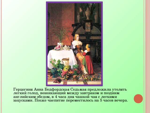  Герцогиня Анна Бедфордская Седьмая предложила утолять легкий голод, возникающий между завтраком и поздним английским обедом, в 4 часа дня чашкой чая с легкими закусками. Позже чаепитие переместилось на 5 часов вечера. 