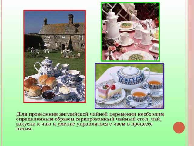  Для проведения английской чайной церемонии необходим определенным образом сервированный чайный стол, чай, закуски к чаю и умение управляться с чаем в процессе пития.    