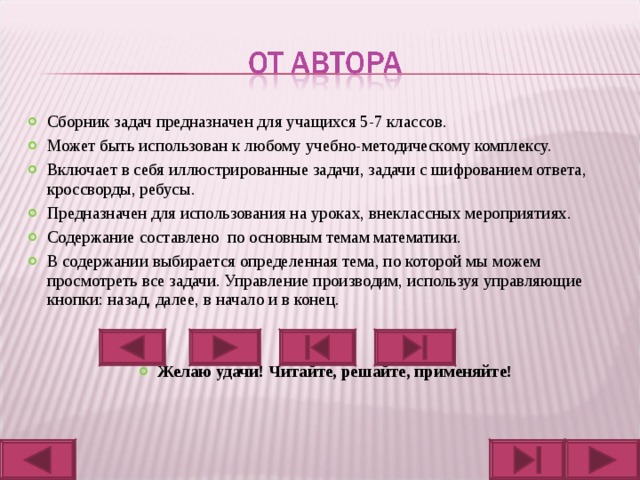 Сборник задач предназначен для учащихся 5-7 классов. Может быть использован к любому учебно-методическому комплексу. Включает в себя иллюстрированные задачи, задачи с шифрованием ответа, кроссворды, ребусы. Предназначен для использования на уроках, внеклассных мероприятиях. Содержание составлено по основным темам математики. В содержании выбирается определенная тема, по которой мы можем просмотреть все задачи. Управление производим, используя управляющие кнопки: назад, далее, в начало и в конец.   Желаю удачи! Читайте, решайте, применяйте! 