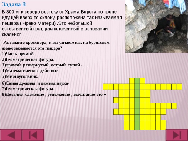 Задача 8  В 300 м. к северо-востоку от Храма-Ворота по тропе, идущей вверх по склону, расположена так называемая пещера ( Чрево-Матери) .Это небольшой естественный грот, расположенный в основании скальног   Разгадайте кроссворд и вы узнаете как на бурятском языке называется эта пещера? 1)Часть прямой. 2)Геометрическая фигура. 3)прямой, развернутый, острый, тупой - … 4)Математическое действие. 5)Многоугольник. л ь н 6)Самая древняя и важная наука- 7)Геометрическая фигура. 8)Деление, сложение , умножение , вычитание это – 