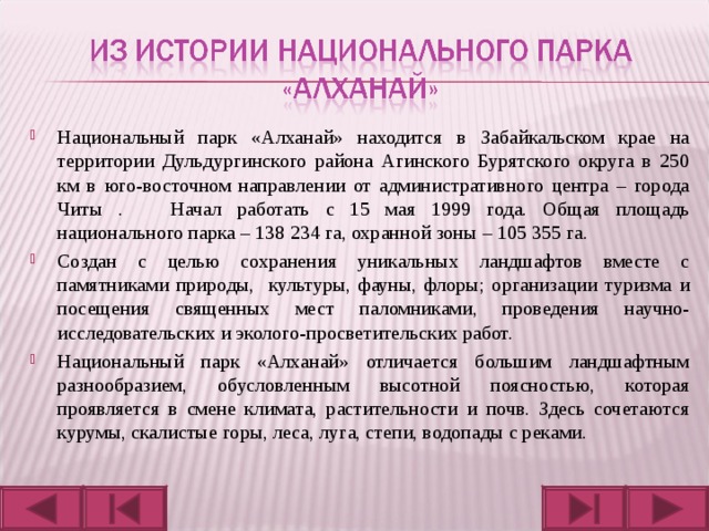 Национальный парк «Алханай» находится в Забайкальском крае на территории Дульдургинского района Агинского Бурятского округа в 250 км в юго-восточном направлении от административного центра – города Читы . Начал работать с 15 мая 1999 года. Общая площадь национального парка – 138 234 га, охранной зоны – 105 355 га. Создан с целью сохранения уникальных ландшафтов вместе с памятниками природы, культуры, фауны, флоры; организации туризма и посещения священных мест паломниками, проведения научно-исследовательских и эколого-просветительских работ. Национальный парк «Алханай» отличается большим ландшафтным разнообразием, обусловленным высотной поясностью, которая проявляется в смене климата, растительности и почв. Здесь сочетаются курумы, скалистые горы, леса, луга, степи, водопады с реками.  