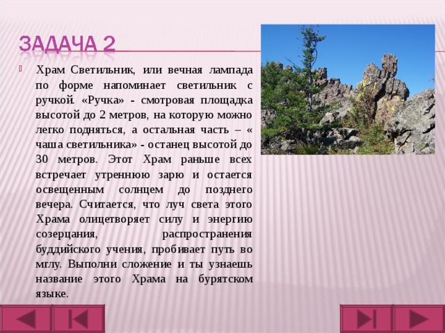 Храм Светильник, или вечная лампада по форме напоминает светильник с ручкой. «Ручка» - смотровая площадка высотой до 2 метров, на которую можно легко подняться, а остальная часть – « чаша светильника» - останец высотой до 30 метров. Этот Храм раньше всех встречает утреннюю зарю и остается освещенным солнцем до позднего вечера. Считается, что луч света этого Храма олицетворяет силу и энергию созерцания, распространения буддийского учения, пробивает путь во мглу. Выполни сложение и ты узнаешь название этого Храма на бурятском языке.  