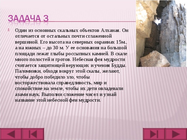 Один из основных скальных объектов Алханая. Он отличается от остальных почти сглаженной вершиной. Его высота на северных окраинах 15м., а на южных – до 30 м. У ее основания на большой площади лежат глыбы россыпных камней. В скале много полостей и гротов. Небесная фея мудрости считается защитницей верующих и учения Будды. Паломники, обходя вокруг этой скалы, желают, чтобы добро победило зло, чтобы восторжествовала справедливость, мир и спокойствие на земле, чтобы их дети овладевали азами наук. Выполни сложение чисел и узнай название этой небесной феи мудрости.  