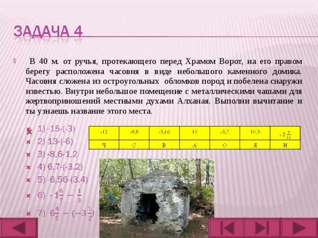  В 40 м. от ручья, протекающего перед Храмом Ворот, на его правом берегу расположена часовня в виде небольшого каменного домика. Часовня сложена из остроугольных обломков пород и побелена снаружи известью. Внутри небольшое помещение с металлическими чашами для жертвоприношений местными духами Алханая. Выполни вычитание и ты узнаешь название этого места. 