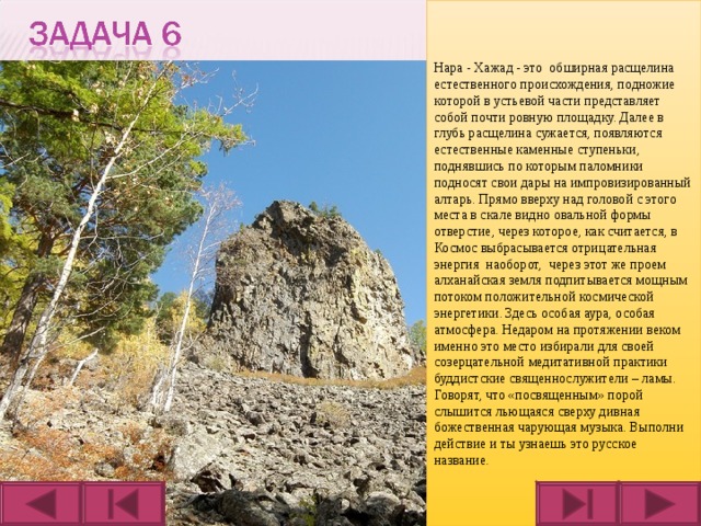 Нара - Хажад - это обширная расщелина естественного происхождения, подножие которой в устьевой части представляет собой почти ровную площадку. Далее в глубь расщелина сужается, появляются естественные каменные ступеньки, поднявшись по которым паломники подносят свои дары на импровизированный алтарь. Прямо вверху над головой с этого места в скале видно овальной формы отверстие, через которое, как считается, в Космос выбрасывается отрицательная энергия наоборот, через этот же проем алханайская земля подпитывается мощным потоком положительной космической энергетики. Здесь особая аура, особая атмосфера. Недаром на протяжении веком именно это место избирали для своей созерцательной медитативной практики буддистские священнослужители – ламы. Говорят, что «посвященным» порой слышится льющаяся сверху дивная божественная чарующая музыка. Выполни действие и ты узнаешь это русское название.  