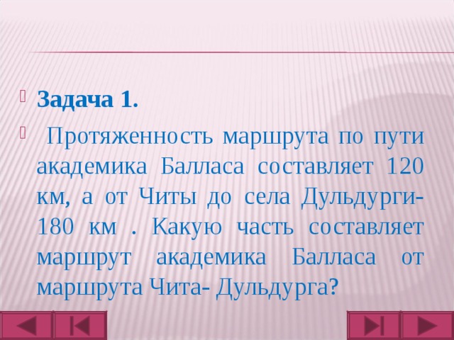 Задача 1.  Протяженность маршрута по пути академика Балласа составляет 120 км, а от Читы до села Дульдурги- 180 км . Какую часть составляет маршрут академика Балласа от маршрута Чита- Дульдурга?  