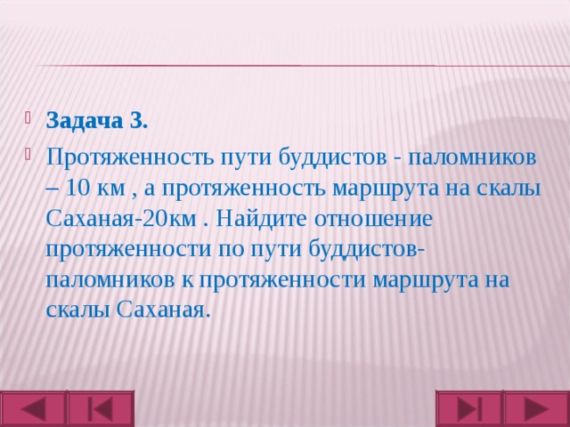 Задача 3. Протяженность пути буддистов - паломников – 10 км , а протяженность маршрута на скалы Саханая-20км . Найдите отношение протяженности по пути буддистов- паломников к протяженности маршрута на скалы Саханая.  