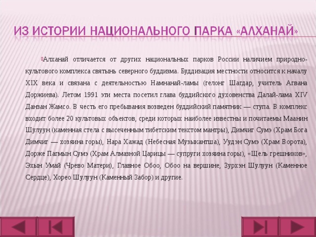 Алханай отличается от других национальных парков России наличием природно-культового комплекса святынь северного буддизма. Буддизация местности относится к началу XIX века и связана с деятельностью Намнанай-ламы (гелонг Шагдар, учитель Агвана Доржиева). Летом 1991 эти места посетил глава буддийского духовенства Далай-лама XIV Данзан Жамсо. В честь его пребывания возведен буддийский памятник — ступа. В комплекс входит более 20 культовых объектов, среди которых наиболее известны и почитаемы Маанин Шулуун (каменная стела с высеченным тибетским текстом мантры), Димчиг Сумэ (Храм Бога Димчиг — хозяина горы), Нара Хажад (Небесная Музыкантша), Уудэн Сумэ (Храм Ворота), Дорже Пагмын Сумэ (Храм Алмазной Царицы — супруги хозяина горы), «Щель грешников», Эхын Умай (Чрево Матери), Главное Обоо, Обоо на вершине, Зурхэн Шулуун (Каменное Сердце), Хорео Шулуун (Каменный Забор) и другие. 