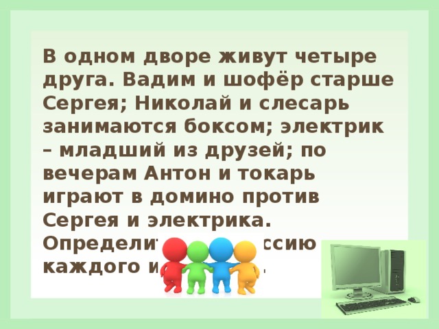 В одном дворе живут четыре друга. Вадим и шофёр старше Сергея; Николай и слесарь занимаются боксом; электрик – младший из друзей; по вечерам Антон и токарь играют в домино против Сергея и электрика. Определите профессию каждого из друзей. 