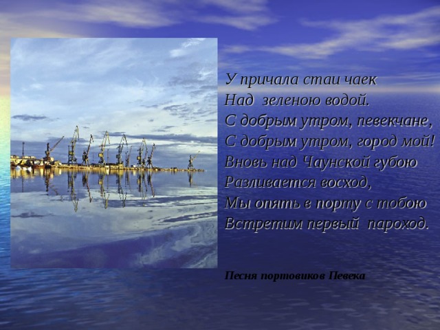   У причала стаи чаек  Над зеленою водой.  С добрым утром, певекчане,  С добрым утром, город мой!  Вновь над Чаунской губою  Разливается восход,  Мы опять в порту с тобою  Встретим первый пароход.    Песня портовиков Певека 