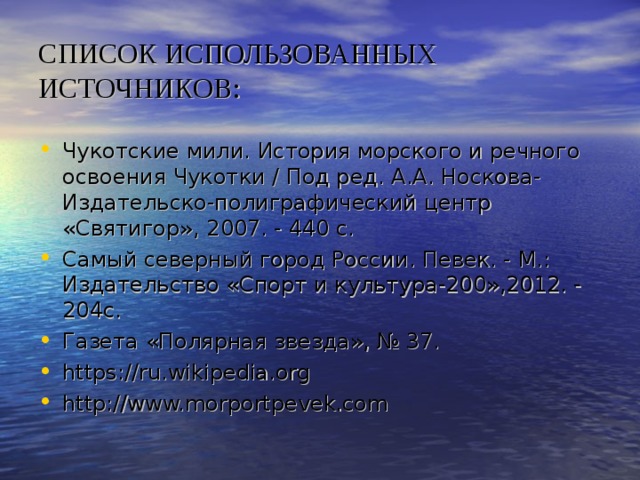 СПИСОК ИСПОЛЬЗОВАННЫХ ИСТОЧНИКОВ: Чукотские мили. История морского и речного освоения Чукотки / Под ред. А.А. Носкова- Издательско-полиграфический центр «Святигор», 2007. - 440 с. Самый северный город России. Певек. - М.: Издательство «Спорт и культура-200»,2012. - 204с. Газета «Полярная звезда», № 37. https://ru.wikipedia.org http://www.morportpevek.com  