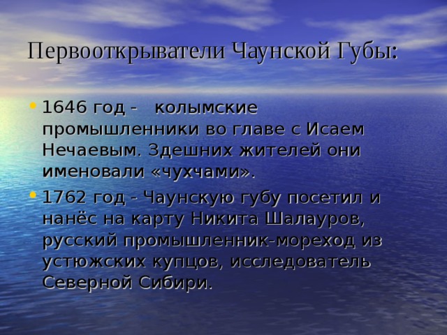 Первооткрыватели Чаунской Губы: 1646 год - колымские промышленники во главе с Исаем Нечаевым. Здешних жителей они именовали «чухчами». 1762 год - Чаунскую губу посетил и нанёс на карту Никита Шалауров, русский промышленник-мореход из устюжских купцов, исследователь Северной Сибири.  