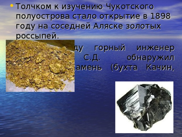 Толчком к изучению Чукотского полуострова стало открытие в 1898 году на соседней Аляске золотых россыпей. В 1914 году горный инженер Оводенко С.Д. обнаружил оловянный камень  (бухта Качин, мыс Чаплин).  