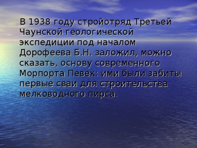 В 1938 году стройотряд Третьей Чаунской геологической экспедиции под началом Дорофеева Б.Н. заложил, можно сказать, основу современного Морпорта Певек: ими были забиты первые сваи для строительства мелководного пирса. 