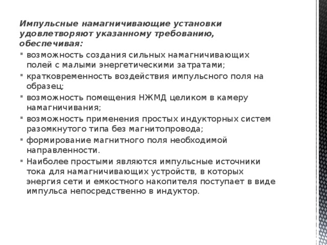 Импульсные намагничивающие установки удовлетворяют ука­занному требованию, обеспечивая: возможность создания сильных намагничивающих полей с малыми энергетическими затратами; кратковременность воздействия импульсного поля на обра­зец; возможность помещения НЖМД целиком в камеру намагни­чивания; возможность применения простых индукторных систем ра­зомкнутого типа без магнитопровода; формирование магнитного поля необходимой направленно­сти. Наиболее простыми являются импульсные источники тока для намагничивающих устройств, в которых энергия сети и емкостного накопителя поступает в виде импульса непосредственно в индуктор. 