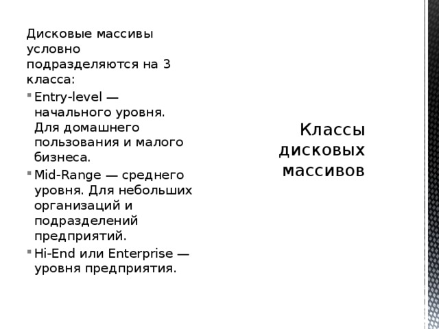 Дисковые массивы условно подразделяются на 3 класса: Классы дисковых массивов   Entry-level — начального уровня. Для домашнего пользования и малого бизнеса. Mid-Range — среднего уровня. Для небольших организаций и подразделений предприятий. Hi-End или Enterprise — уровня предприятия. 