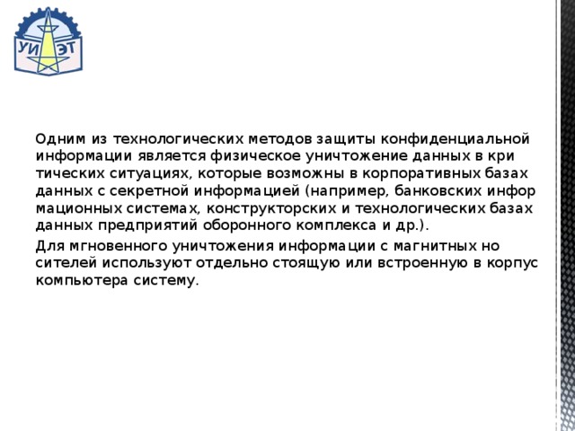 Одним из технологических методов защиты конфиденциаль­ной информации является физическое уничтожение данных в кри­тических ситуациях, которые возможны в корпоративных базах данных с секретной информацией (например, банковских инфор­мационных системах, конструкторских и технологических базах данных предприятий оборонного комплекса и др.). Для мгновенного уничтожения информации с магнитных но­сителей используют отдельно стоящую или встроенную в корпус компьютера систему. 