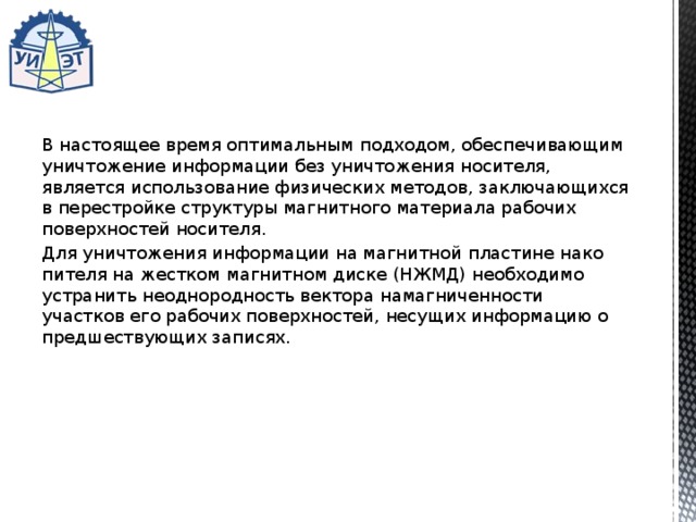 В настоящее время оптимальным подходом, обеспечивающим уничтожение информации без уничтожения носителя, является использование физических методов, заключающихся в перестройке структуры магнитного материала рабочих поверхностей носителя. Для уничтожения информации на магнитной пластине нако­пителя на жестком магнитном диске (НЖМД) необходимо устра­нить неоднородность вектора намагниченности участков его ра­бочих поверхностей, несущих информацию о предшествующих записях. 