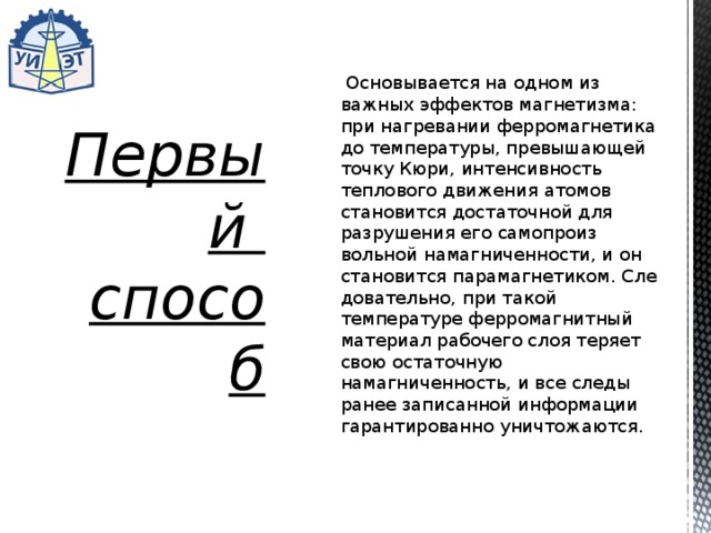   Основывается на одном из важных эффектов магнетизма: при нагревании ферромагнетика до температуры, превышающей точку Кюри, интенсивность теплового движения атомов становится достаточной для разрушения его самопроиз­вольной намагниченности, и он становится парамагнетиком. Сле­довательно, при такой температуре ферромагнитный материал рабочего слоя теряет свою остаточную намагниченность, и все следы ранее записанной информации гарантированно уничтожа­ются. Первый  способ 
