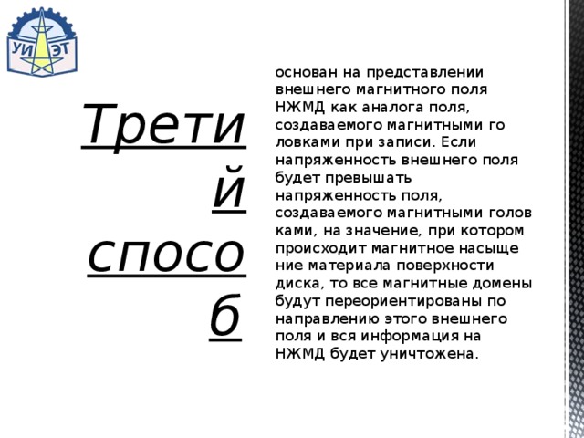 основан на представлении внешнего магнитно­го поля НЖМД как аналога поля, создаваемого магнитными го­ловками при записи. Если напряженность внешнего поля будет превышать напряженность поля, создаваемого магнитными голов­ками, на значение, при котором происходит магнитное насыще­ние материала поверхности диска, то все магнитные домены бу­дут переориентированы по направлению этого внешнего поля и вся информация на НЖМД будет уничтожена. Третий способ   
