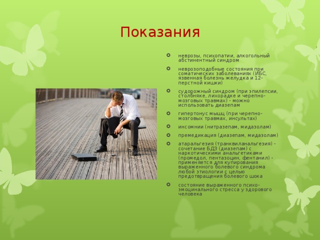 Показания   неврозы, психопатии, алкогольный абстинентный синдром неврозоподобные состояния при соматических заболеваниях (ИБС, язвенная болезнь желудка и 12-перстной кишки) судорожный синдром (при эпилепсии, столбняке, лихорадке и черепно-мозговых травмах) - можно использовать диазепам гипертонус мышц (при черепно-мозговых травмах, инсультах) инсомнии (нитразепам, мидазолам) премедикация (диазепам, мидазолам) атаральгезия (транквиланальгезия) - сочетание БДЗ (диазепам) с наркотическими анальгетиками (промедол, пентазоцин, фентанил) - применяется для купирования выраженного болевого синдрома любой этиологии с целью предотвращения болевого шока состояние выраженного психо-эмоцинального стресса у здорового человека 