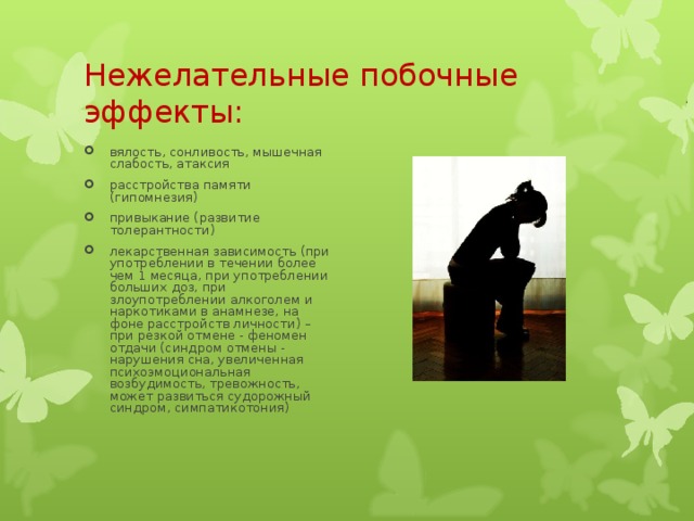 Нежелательные побочные эффекты:   вялость, сонливость, мышечная слабость, атаксия расстройства памяти (гипомнезия) привыкание (развитие толерантности) лекарственная зависимость (при употреблении в течении более чем 1 месяца, при употреблении больших доз, при злоупотреблении алкоголем и наркотиками в анамнезе, на фоне расстройств личности) – при резкой отмене - феномен отдачи (синдром отмены - нарушения сна, увеличенная психоэмоциональная возбудимость, тревожность, может развиться судорожный синдром, симпатикотония)  