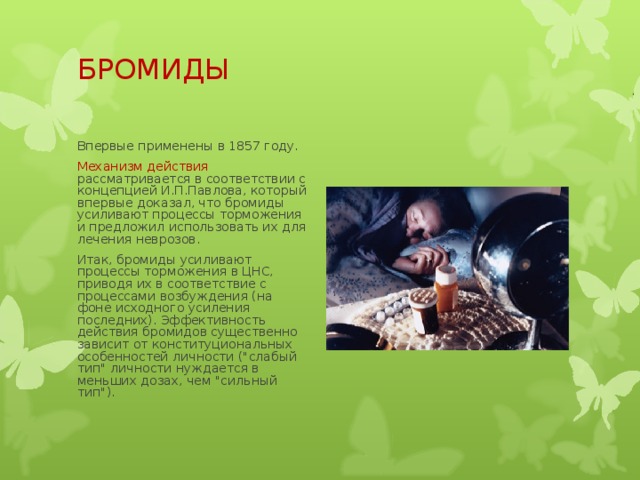 БРОМИДЫ   Впервые применены в 1857 году. Механизм действия рассматривается в соответствии с концепцией И.П.Павлова, который впервые доказал, что бромиды усиливают процессы торможения и предложил использовать их для лечения неврозов. Итак, бромиды усиливают процессы торможения в ЦНС, приводя их в соответствие с процессами возбуждения (на фоне исходного усиления последних). Эффективность действия бромидов существенно зависит от конституциональных особенностей личности (