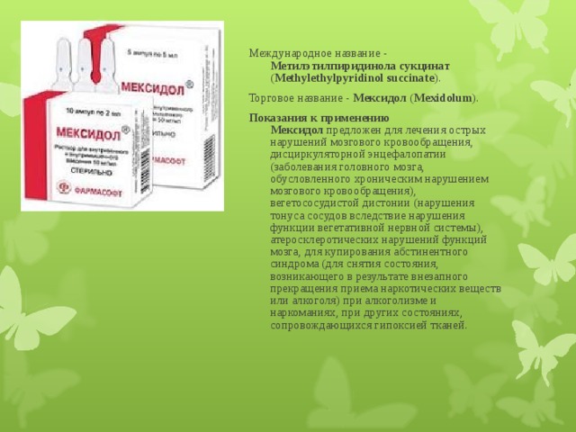 Международное название - Метилэтилпиридинола сукцинат ( Methylethylpyridinol succinate ). Торговое название - Мексидол ( Mexidolum ). Показания к применению  Мексидол предложен для лечения острых нарушений мозгового кровообращения, дисциркуляторной энцефалопатии (заболевания головного мозга, обусловленного хроническим нарушением мозгового кровообращения), вегетососудистой дистонии (нарушения тонуса сосудов вследствие нарушения функции вегетативной нервной системы), атеросклеротических нарушений функций мозга, для купирования абстинентного синдрома (для снятия состояния, возникающего в результате внезапного прекращения приема наркотических веществ или алкоголя) при алкоголизме и наркоманиях, при других состояниях, сопровождающихся гипоксией тканей. 