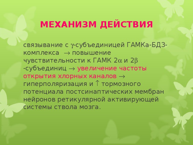 МЕХАНИЗМ ДЕЙСТВИЯ связывание с  -субъединицей ГАМКа-БДЗ-комплекса  повышение чувствительности к ГАМК 2  и 2  -субъединиц   увеличение частоты открытия хлорных каналов  гиперполяризация и  тормозного потенциала постсинаптических мембран нейронов ретикулярной активирующей системы ствола мозга. 