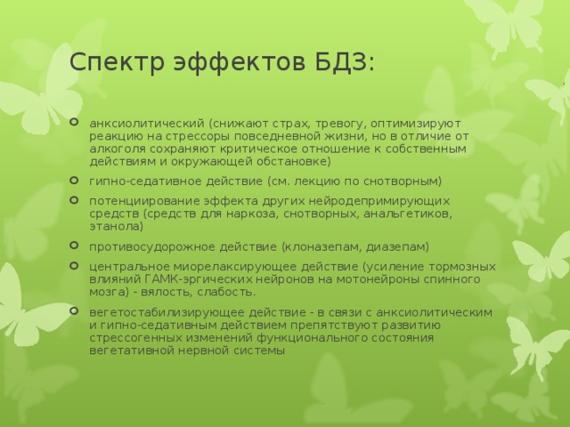 Спектр эффектов БДЗ:   анксиолитический (снижают страх, тревогу, оптимизируют реакцию на стрессоры повседневной жизни, но в отличие от алкоголя сохраняют критическое отношение к собственным действиям и окружающей обстановке) гипно-седативное действие (см. лекцию по снотворным) потенциирование эффекта других нейродепримирующих средств (средств для наркоза, снотворных, анальгетиков, этанола) противосудорожное действие (клоназепам, диазепам) центральное миорелаксирующее действие (усиление тормозных влияний ГАМК-эргических нейронов на мотонейроны спинного мозга) - вялость, слабость. вегетостабилизирующее действие - в связи с анксиолитическим и гипно-седативным действием препятствуют развитию стрессогенных изменений функционального состояния вегетативной нервной системы  